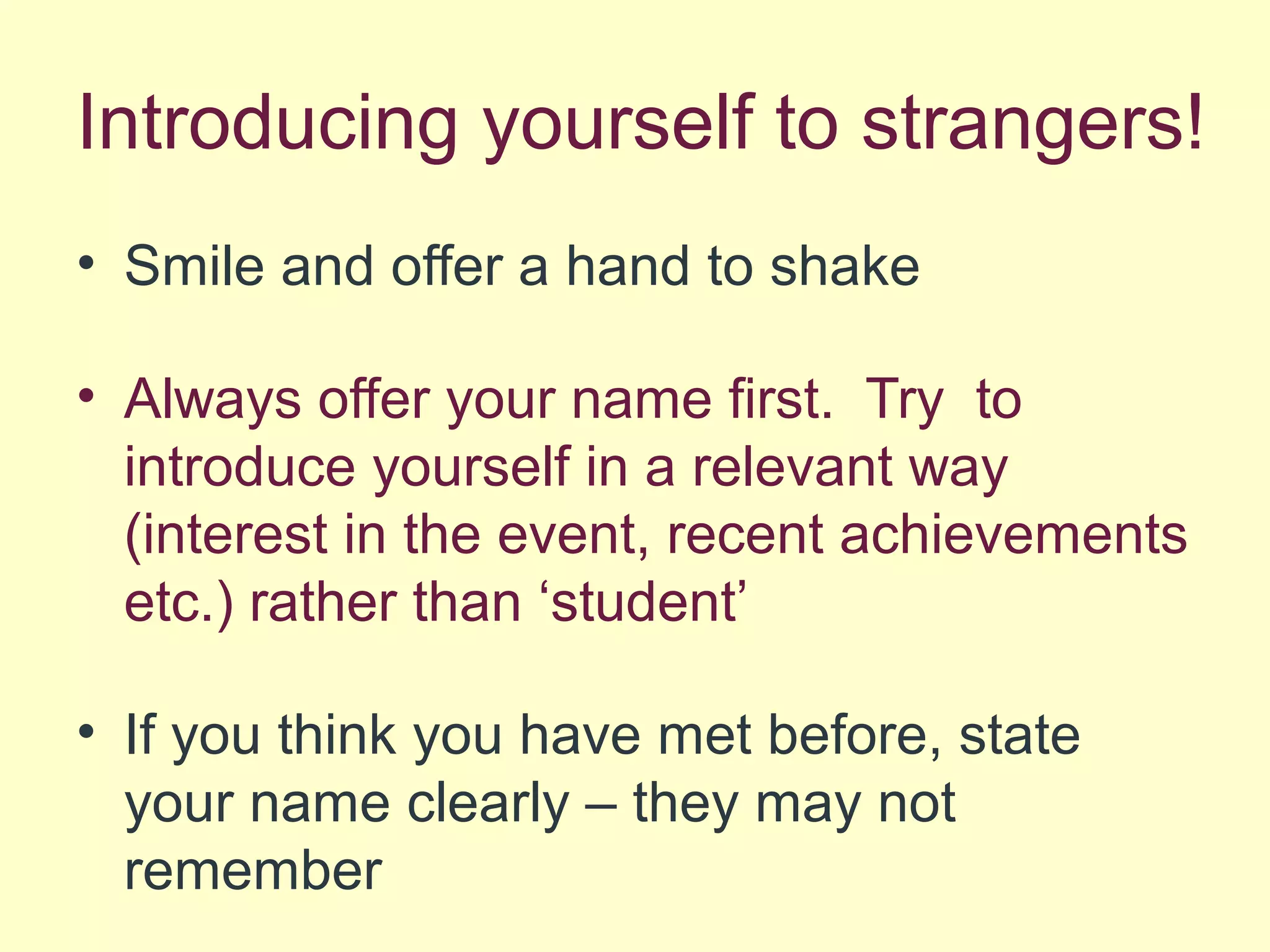Introducing yourself to strangers!
• Smile and offer a hand to shake
• Always offer your name first. Try to
introduce yourself in a relevant way
(interest in the event, recent achievements
etc.) rather than ‘student’
• If you think you have met before, state
your name clearly – they may not
remember
 