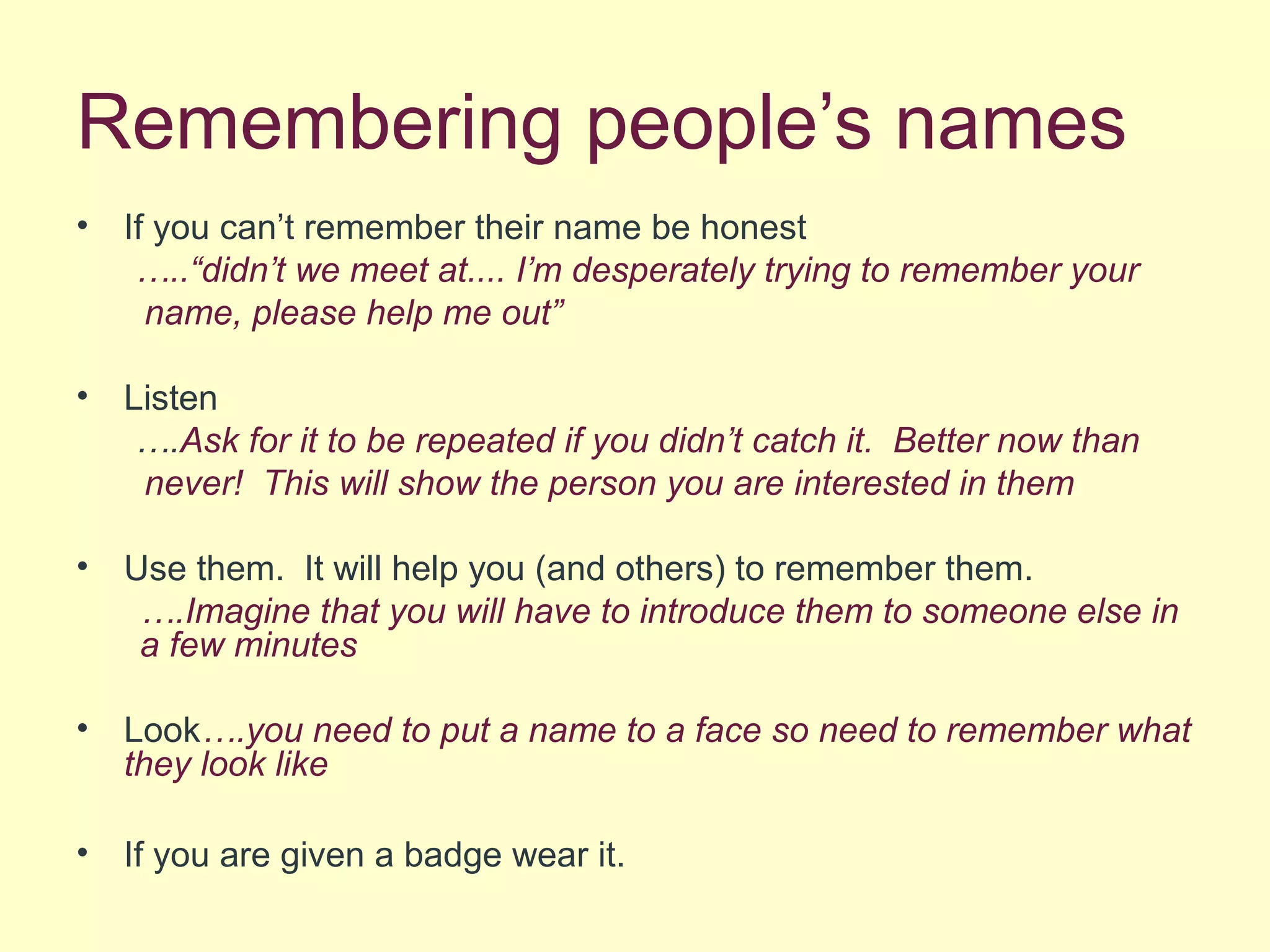 Remembering people’s names
• If you can’t remember their name be honest
…..“didn’t we meet at.... I’m desperately trying to remember your
name, please help me out”
• Listen
….Ask for it to be repeated if you didn’t catch it. Better now than
never! This will show the person you are interested in them
• Use them. It will help you (and others) to remember them.
….Imagine that you will have to introduce them to someone else in
a few minutes
• Look….you need to put a name to a face so need to remember what
they look like
• If you are given a badge wear it.
 