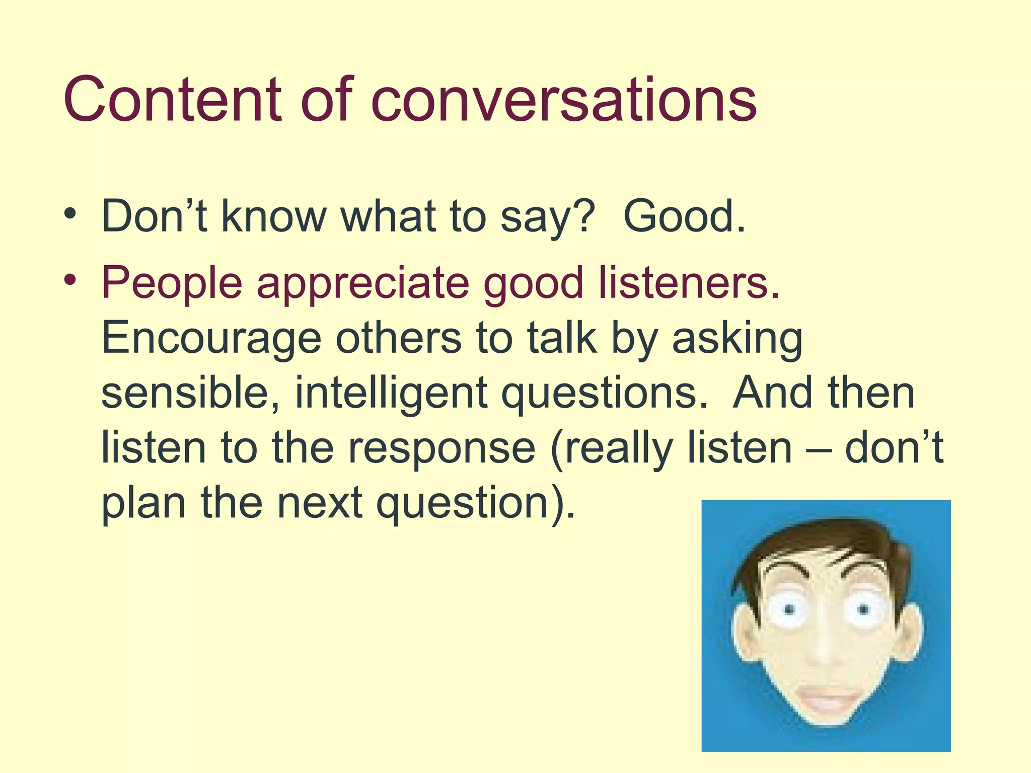Content of conversations
• Don’t know what to say? Good.
• People appreciate good listeners.
Encourage others to talk by asking
sensible, intelligent questions. And then
listen to the response (really listen – don’t
plan the next question).
 