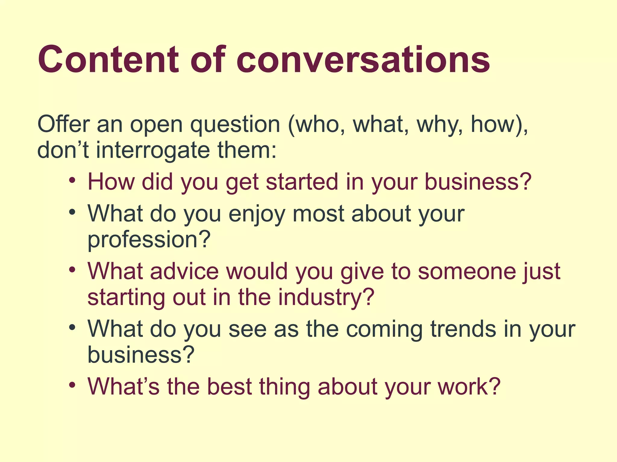 Content of conversations
Offer an open question (who, what, why, how),
don’t interrogate them:
• How did you get started in your business?
• What do you enjoy most about your
profession?
• What advice would you give to someone just
starting out in the industry?
• What do you see as the coming trends in your
business?
• What’s the best thing about your work?
 