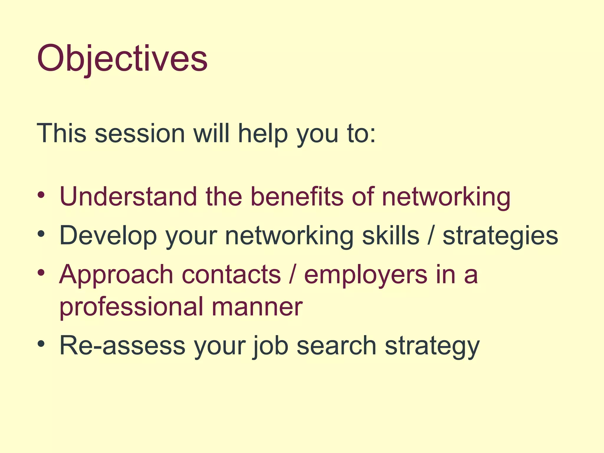Objectives
This session will help you to:
• Understand the benefits of networking
• Develop your networking skills / strategies
• Approach contacts / employers in a
professional manner
• Re-assess your job search strategy
 