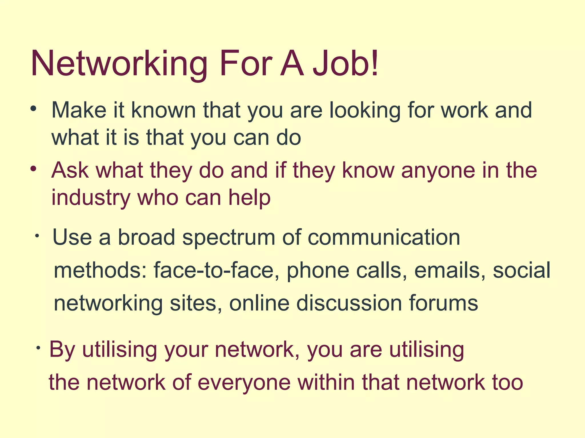 Networking For A Job!
• Make it known that you are looking for work and
what it is that you can do
• Ask what they do and if they know anyone in the
industry who can help
• Use a broad spectrum of communication
methods: face-to-face, phone calls, emails, social
networking sites, online discussion forums
• By utilising your network, you are utilising
the network of everyone within that network too
 