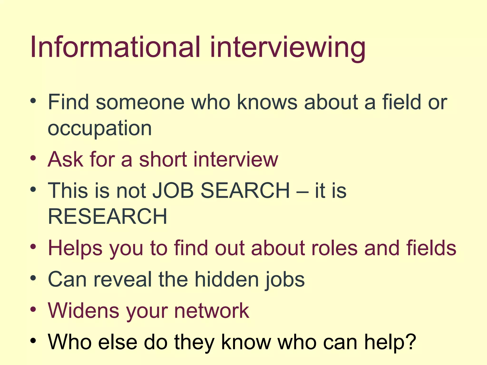 Informational interviewing
• Find someone who knows about a field or
occupation
• Ask for a short interview
• This is not JOB SEARCH – it is
RESEARCH
• Helps you to find out about roles and fields
• Can reveal the hidden jobs
• Widens your network
• Who else do they know who can help?
 