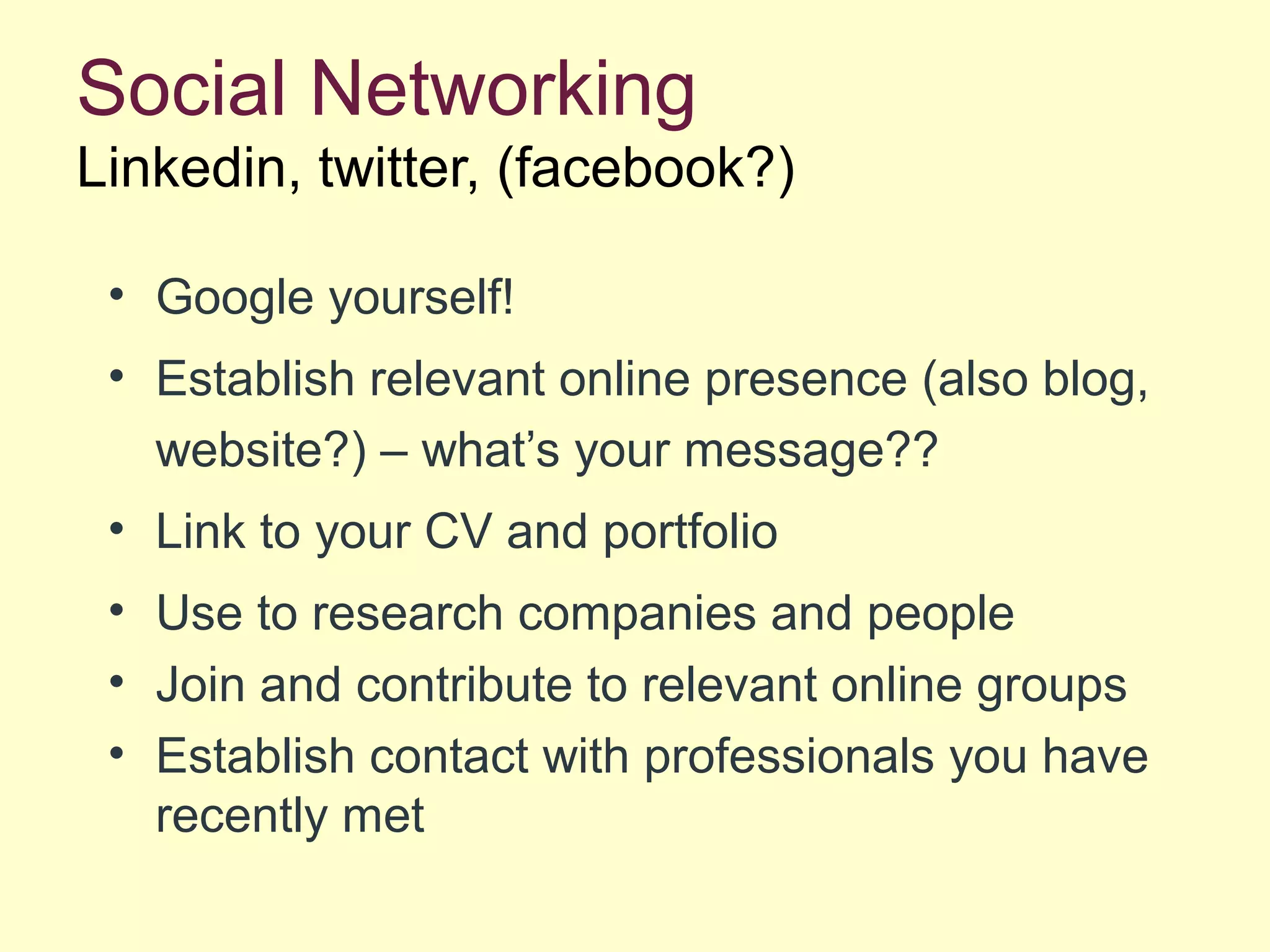 Social Networking
Linkedin, twitter, (facebook?)
• Google yourself!
• Establish relevant online presence (also blog,
website?) – what’s your message??
• Link to your CV and portfolio
• Use to research companies and people
• Join and contribute to relevant online groups
• Establish contact with professionals you have
recently met
 