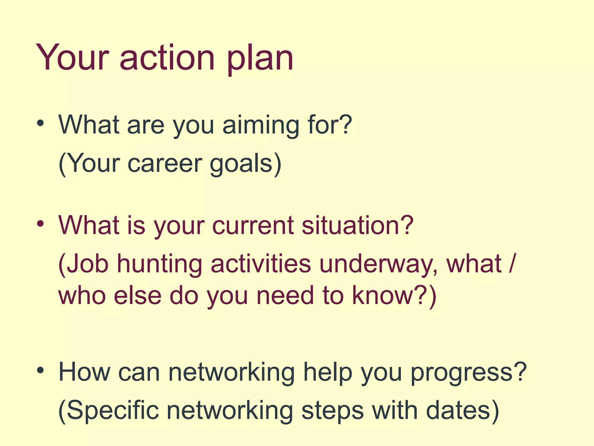 Your action plan
• What are you aiming for?
(Your career goals)
• What is your current situation?
(Job hunting activities underway, what /
who else do you need to know?)
• How can networking help you progress?
(Specific networking steps with dates)
 