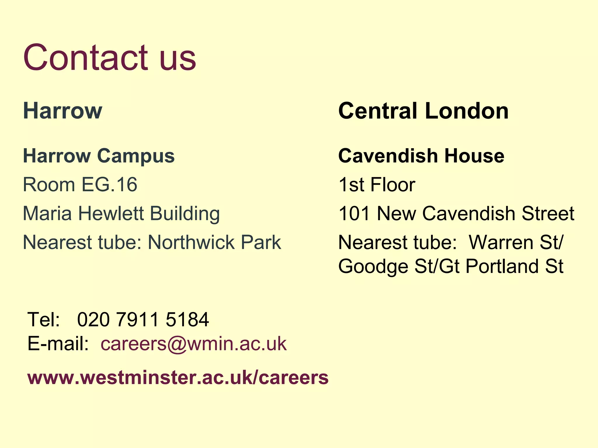 Contact us
Harrow
Harrow Campus
Room EG.16
Maria Hewlett Building
Nearest tube: Northwick Park
Central London
Cavendish House
1st Floor
101 New Cavendish Street
Nearest tube: Warren St/
Goodge St/Gt Portland St
Tel: 020 7911 5184
E-mail: careers@wmin.ac.uk
www.westminster.ac.uk/careers
 