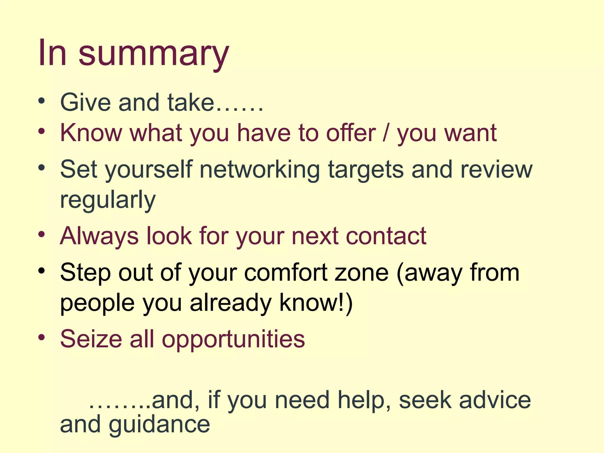 In summary
• Give and take……
• Know what you have to offer / you want
• Set yourself networking targets and review
regularly
• Always look for your next contact
• Step out of your comfort zone (away from
people you already know!)
• Seize all opportunities
……..and, if you need help, seek advice
and guidance
 