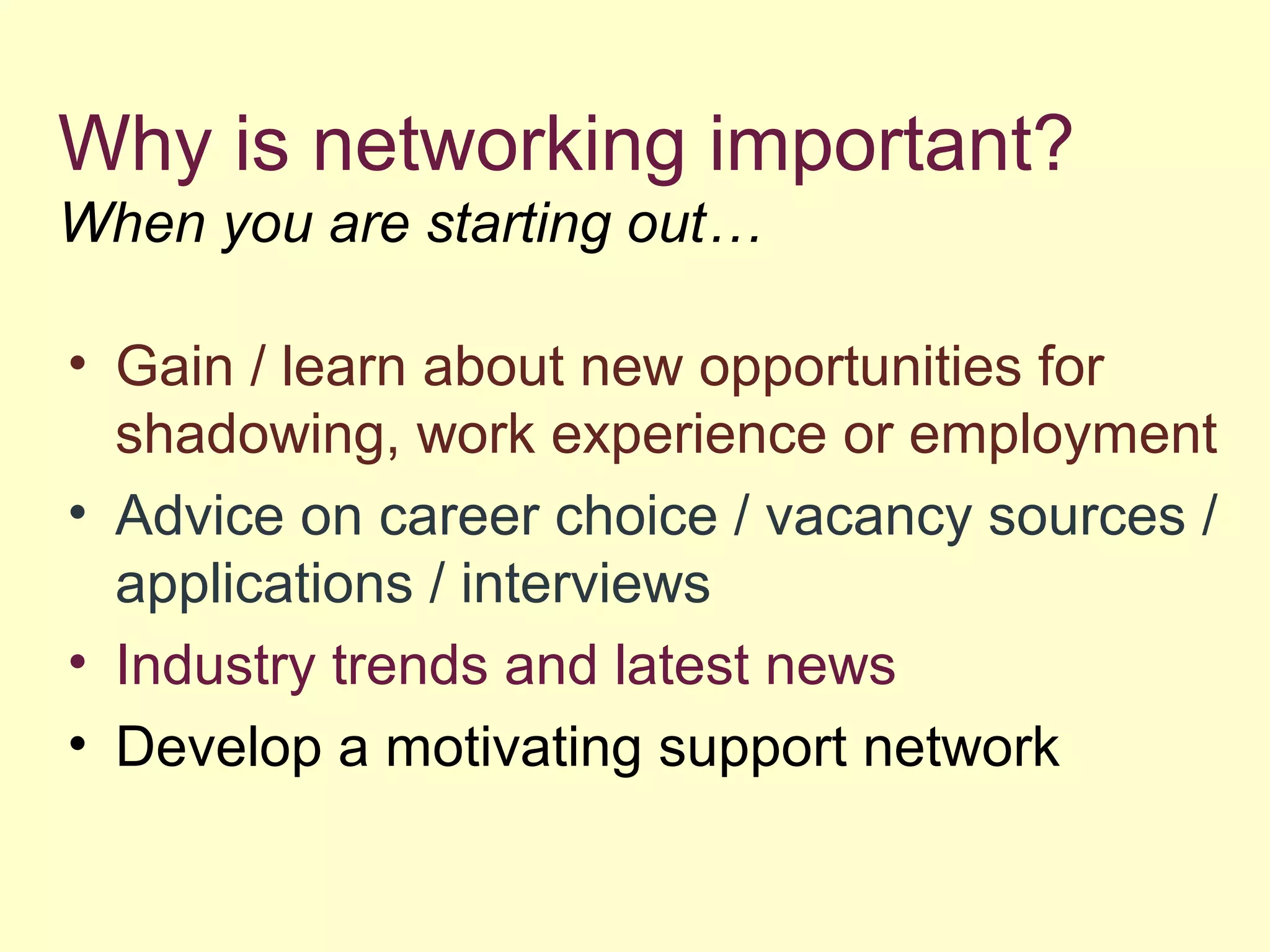 Why is networking important?
When you are starting out…
• Gain / learn about new opportunities for
shadowing, work experience or employment
• Advice on career choice / vacancy sources /
applications / interviews
• Industry trends and latest news
• Develop a motivating support network
 