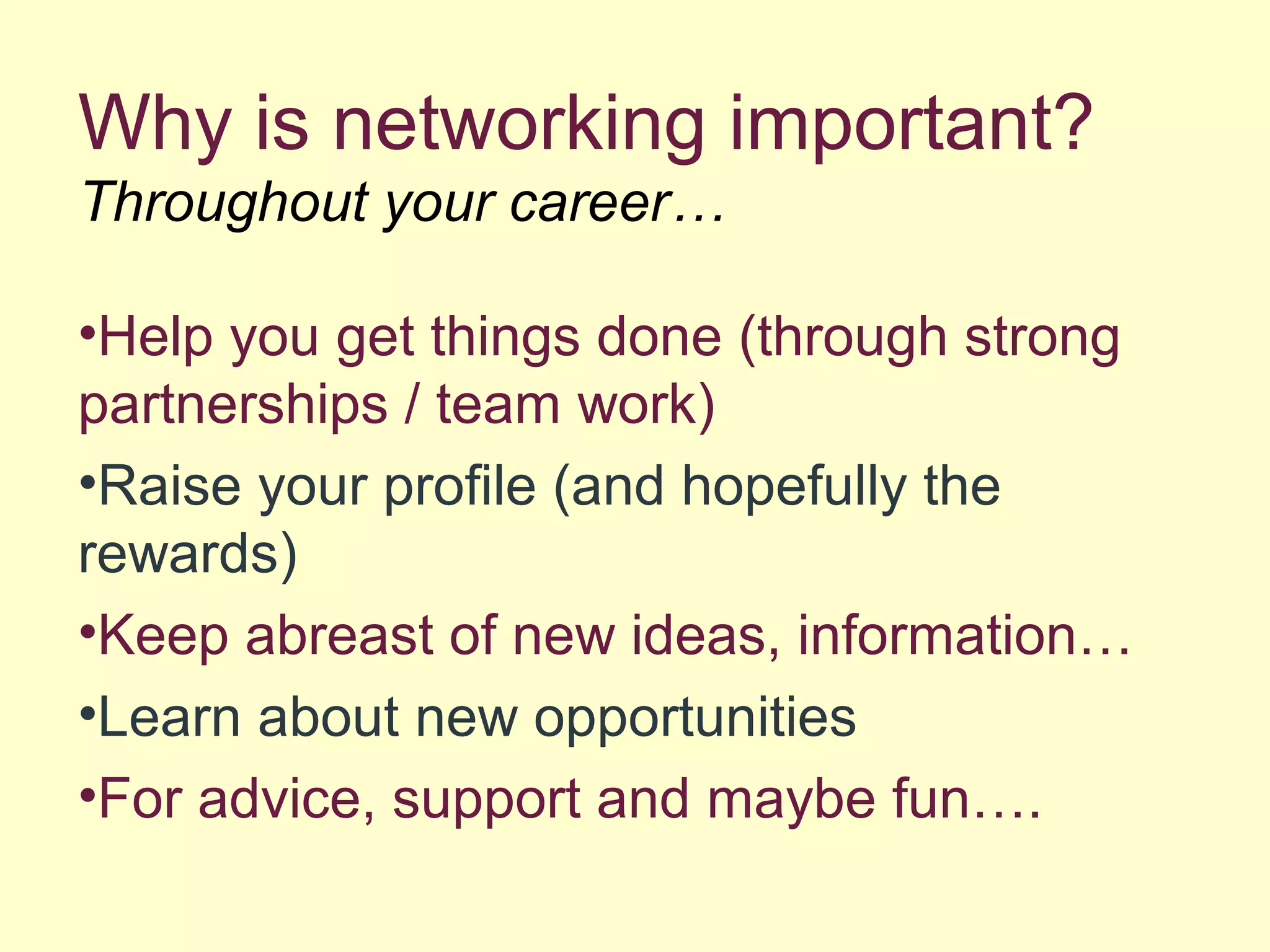 Why is networking important?
Throughout your career…
•Help you get things done (through strong
partnerships / team work)
•Raise your profile (and hopefully the
rewards)
•Keep abreast of new ideas, information…
•Learn about new opportunities
•For advice, support and maybe fun….
 
