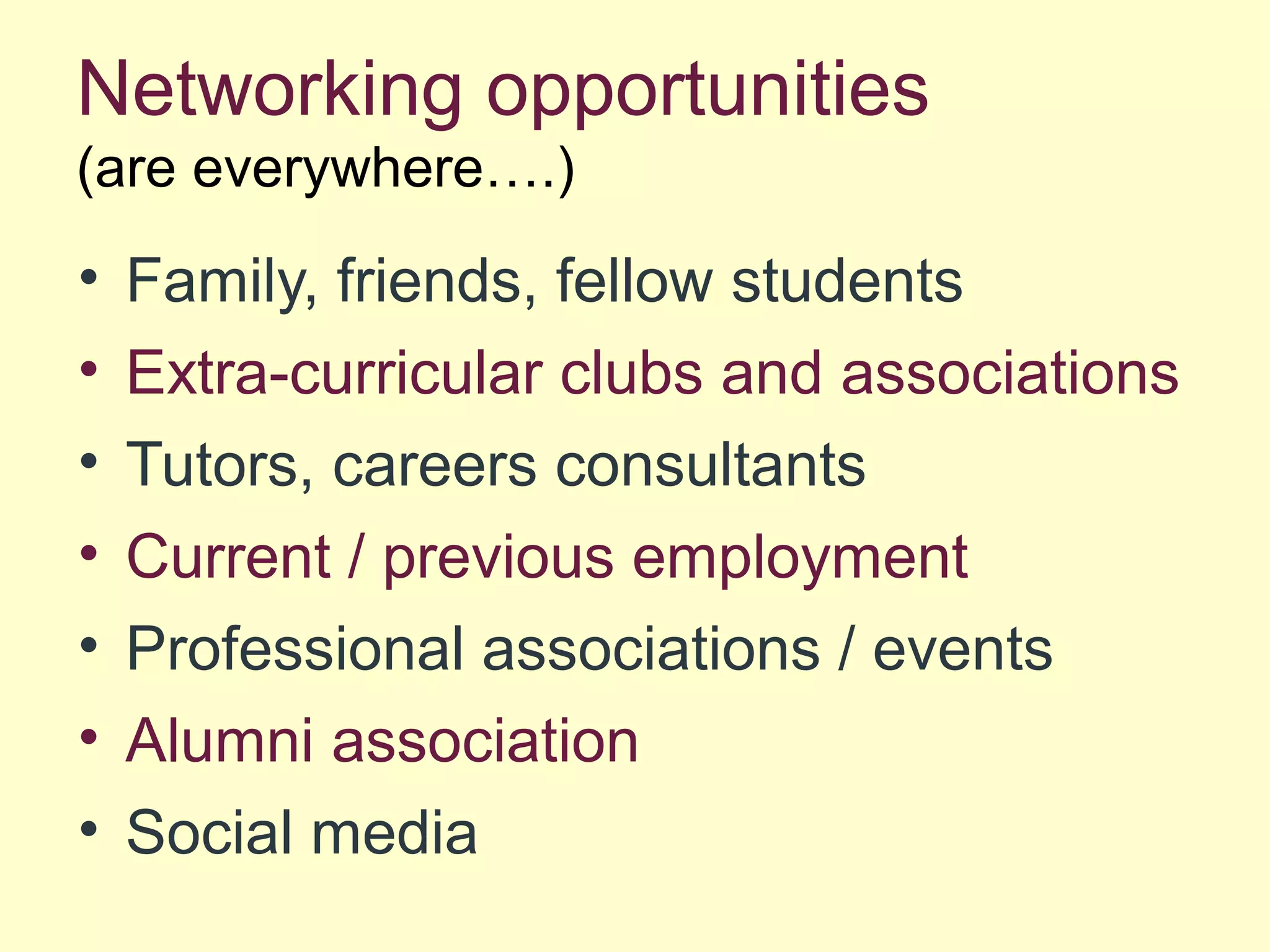 Networking opportunities
(are everywhere….)
• Family, friends, fellow students
• Extra-curricular clubs and associations
• Tutors, careers consultants
• Current / previous employment
• Professional associations / events
• Alumni association
• Social media
 