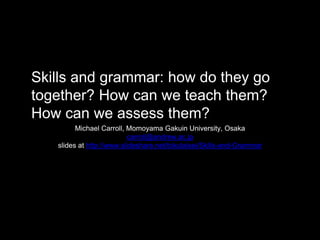 Skills and grammar: how do they go
together? How can we teach them?
How can we assess them?
Michael Carroll, Momoyama Gakuin University, Osaka
carroll@andrew.ac.jp
slides at http://www.slideshare.net/tokutaisei/Skills-and-Grammar
 