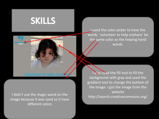I used the color picker to have the
                                       words ‘volunteer to help orphans’ be
                                        the same color as the helping hand
                                                       words.




                                           I also used the fill tool to fill the
                                         background with gray and used the
                                       gradient tool to change the bottom of
                                        the image. I got the image from the
                                                        website
 I didn’t use the magic wand on the
                                        http://search.creativecommons.org/
image because it was sand so it have
            different colors
 
