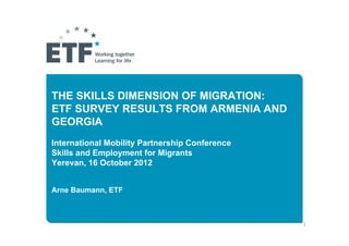 THE SKILLS DIMENSION OF MIGRATION:
ETF SURVEY RESULTS FROM ARMENIA AND
GEORGIA
International Mobility Partnership Conference
Skills and Employment for Migrants
Yerevan, 16 October 2012


Arne Baumann, ETF



                                                1
 