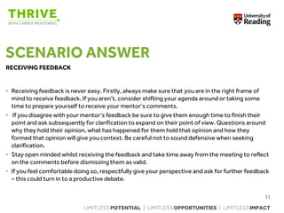 LIMITLESS POTENTIAL | LIMITLESS OPPORTUNITIES | LIMITLESS IMPACT
SCENARIO ANSWER
RECEIVING FEEDBACK
• Receiving feedback is never easy. Firstly, always make sure that you are in the right frame of
mind to receive feedback. If you aren’t, consider shifting your agenda around or taking some
time to prepare yourself to receive your mentor’s comments.
• If you disagree with your mentor’s feedback be sure to give them enough time to finish their
point and ask subsequently for clarification to expand on their point of view. Questions around
why they hold their opinion, what has happened for them hold that opinion and how they
formed that opinion will give you context. Be careful not to sound defensive when seeking
clarification.
• Stay open minded whilst receiving the feedback and take time away from the meeting to reflect
on the comments before dismissing them as valid.
• If you feel comfortable doing so, respectfully give your perspective and ask for further feedback
– this could turn in to a productive debate.
11
 