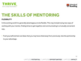 LIMITLESS POTENTIAL | LIMITLESS OPPORTUNITIES | LIMITLESS IMPACT
THE SKILLS OF MENTORING
FLEXIBILITY
In the working world it is generally advantageous to be flexible. This may include trying new ways of
working with your mentor, finding times to get together and communicating in a mutually convenient
way.
• Push yourself and test out ideas that you may have shied away from previously. Use the partnership
to your advantage.
12
 