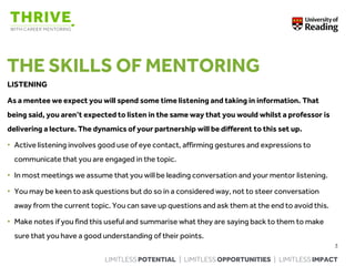 LIMITLESS POTENTIAL | LIMITLESS OPPORTUNITIES | LIMITLESS IMPACT
THE SKILLS OF MENTORING
LISTENING
As a mentee we expect you will spend some time listening and taking in information. That
being said, you aren’t expected to listen in the same way that you would whilst a professor is
delivering a lecture. The dynamics of your partnership will be different to this set up.
• Active listening involves good use of eye contact, affirming gestures and expressions to
communicate that you are engaged in the topic.
• In most meetings we assume that you will be leading conversation and your mentor listening.
• You may be keen to ask questions but do so in a considered way, not to steer conversation
away from the current topic. You can save up questions and ask them at the end to avoid this.
• Make notes if you find this useful and summarise what they are saying back to them to make
sure that you have a good understanding of their points.
3
 