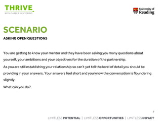 LIMITLESS POTENTIAL | LIMITLESS OPPORTUNITIES | LIMITLESS IMPACT
SCENARIO
ASKING OPEN QUESTIONS
You are getting to know your mentor and they have been asking you many questions about
yourself, your ambitions and your objectives for the duration of the partnership.
As you are still establishing your relationship so can’t yet tell the level of detail you should be
providing in your answers. Your answers feel short and you know the conversation is floundering
slightly.
What can you do?
7
 