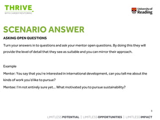 LIMITLESS POTENTIAL | LIMITLESS OPPORTUNITIES | LIMITLESS IMPACT
SCENARIO ANSWER
ASKING OPEN QUESTIONS
Turn your answers in to questions and ask your mentor open questions. By doing this they will
provide the level of detail that they see as suitable and you can mirror their approach.
Example
Mentor: You say that you’re interested in international development, can you tell me about the
kinds of work you’d like to pursue?
Mentee: I’m not entirely sure yet… What motivated you to pursue sustainability?
8
 