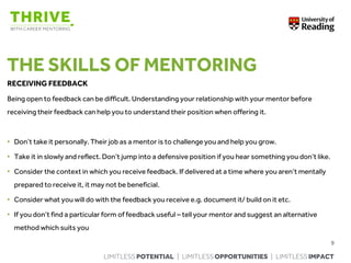 LIMITLESS POTENTIAL | LIMITLESS OPPORTUNITIES | LIMITLESS IMPACT
THE SKILLS OF MENTORING
RECEIVING FEEDBACK
Being open to feedback can be difficult. Understanding your relationship with your mentor before
receiving their feedback can help you to understand their position when offering it.
• Don’t take it personally. Their job as a mentor is to challenge you and help you grow.
• Take it in slowly and reflect. Don’t jump into a defensive position if you hear something you don’t like.
• Consider the context in which you receive feedback. If delivered at a time where you aren’t mentally
prepared to receive it, it may not be beneficial.
• Consider what you will do with the feedback you receive e.g. document it/ build on it etc.
• If you don’t find a particular form of feedback useful – tell your mentor and suggest an alternative
method which suits you
9
 