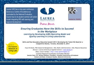 Laurea was appointed as a Centre of
Excel­lence in Education for 2010-2012
based on the Learning by Developing
(LbD) Operating Model for the fifth
time

Ensuring Graduates Have the Skills to Succeed
in the Workplace
Learning by Developing (LBD) Operating Model and
Quality Learning in Living Laboratories
Skills and Post-Secondary Education Summit 2013: Developing the Talent We Need for a
Competitive Nation, Toronto, November 6, 2013
Tuija Hirvikoski, PhD (Industrial Management) | MSc (Public Administration) | MSc (Physical Education)
 Director | Laurea University of Applied Sciences | www.laurea.fi |
ENoLL council member | http://www.openlivinglabs.eu/

Uusimaa Regional Coordination Committee Member
Session Chair: Dr. Noreen Golfman, President, Canadian Association of Graduate
Schools and Dean, Graduate Studies, Memorial University

 