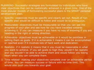 PLANNING- Successful strategies are formulated by individuals who have
clear objectives that can be realistically achieved in a given time. One of the
most popular models of formulating successful plans is the SMART personal
development plan.
 Specific- objectives must be specific and clearly set out. Result of non
specific plan would be difficult to follow and would be to ambiguous.
 Measurable- objectives must be measurable so that you can see the
progress of your plan and see how far you have travelled towards
achieving it. If you can measure it you have no way of knowing if you are
heading in the right or wrong direction.
 Achievable- objectives must be achievable or it would be pointless in
setting them as goals. If it is achievable it means it can be accomplished
or reached even if it involves lots of hard work and dedication.
 Realistic- if it realistic it means that it you must be reasonable in what
you want to achieve. If you set goals to high they wouldn’t be realistic
and you wouldn’t be able to achieve them and would follow you losing
heart when you can complete them.
 Time related- making your objectives complete over an achievable period
of time. You can measure success or failure with no time limit. This
would also push you towards your goal.
 