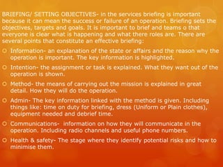 BRIEFING/ SETTING OBJECTIVES- in the services briefing is important
because it can mean the success or failure of an operation. Briefing sets the
objectives, targets and goals. It is important to brief and teams o that
everyone is clear what is happening and what there roles are. There are
several points that constitute an effective briefing:
 Information- an explanation of the state or affairs and the reason why the
operation is important. The key information is highlighted.
 Intention- the assignment or task is explained. What they want out of the
operation is shown.
 Method- the means of carrying out the mission is explained in great
detail. How they will do the operation.
 Admin- The key information linked with the method is given. Including
things like: time on duty for briefing, dress (Uniform or Plain clothes),
equipment needed and debrief time.
 Communications- information on how they will communicate in the
operation. Including radio channels and useful phone numbers.
 Health & safety- The stage where they identify potential risks and how to
minimise them.
 