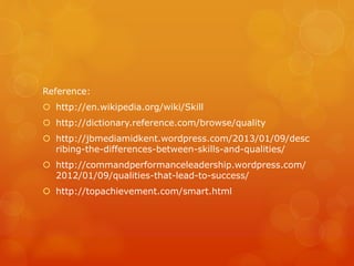 Reference:
 http://en.wikipedia.org/wiki/Skill
 http://dictionary.reference.com/browse/quality
 http://jbmediamidkent.wordpress.com/2013/01/09/desc
ribing-the-differences-between-skills-and-qualities/
 http://commandperformanceleadership.wordpress.com/
2012/01/09/qualities-that-lead-to-success/
 http://topachievement.com/smart.html
 