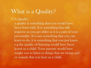 What is a Quality?
A Quality;
a quality is something that you would have
been born with. It is something that will
improve as you get older as it is a part of your
personality. It is not something that you can
learn to do, it is something that you just know.
e.g the quality of listening would have been
learnt as a child. Your parents would have
taught you to listen to things that are being said
or sounds that you hear as a child.
 