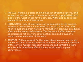  MORALE- Morale is a state of mind that can affect the way you and
as team, or service, work. Low morale results in unproductivity and
is one of the worst things for the services. Without it leads to poor
team spirit and lack of motivation.
 MOTIVATIOR- Lack of motivation can be damaging to the services
because it means there is no interest in the job to be done. Even
when its just one person having no motivation it can have an adverse
effect on the teams performance. This because it effect the team
spirit because not everyone is trying their best and a burden is
placed on the remainder of the team.
 RESPECT- Without respect for the ranks above you can lead to low
morale and lack of motivation which can effect the smooth operation
of the service. Without respect in command and control the team
wont be able to perform affectivity and would result in poor
performance.
 