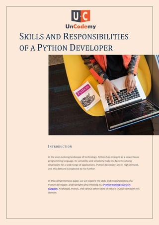 SKILLS AND RESPONSIBILITIES
OF A PYTHON DEVELOPER
INTRODUCTION
In the ever-evolving landscape of technology, Python has emerged as a powerhouse
programming language. Its versatility and simplicity make it a favorite among
developers for a wide range of applications. Python developers are in high demand,
and this demand is expected to rise further.
In this comprehensive guide, we will explore the skills and responsibilities of a
Python developer, and highlight why enrolling in a Python training course in
Gurgaon, Allahabad, Mohali, and various other cities of India is crucial to master this
domain.
 