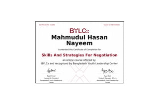 Certificate ID: 15,263 Issued on 06/10/2020
Ejaj Ahmad
Founder & President
Bangladesh Youth Leadership
Center
Ayaz Aziz
Product Manager, BYLCx
Bangladesh Youth Leadership
Center
Mahmudul Hasan
Nayeem
is awarded this Certificate of Completion for
Skills And Strategies For Negotiation
an online course offered by
BYLCx and recognized by Bangladesh Youth Leadership Center
 