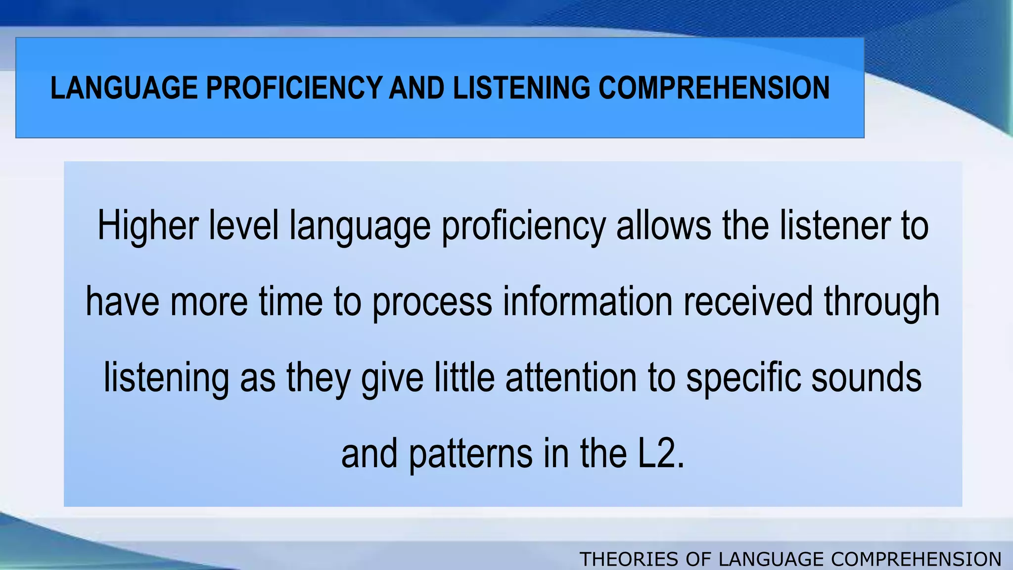THEORIES OF LANGUAGE COMPREHENSION
Higher level language proficiency allows the listener to
have more time to process information received through
listening as they give little attention to specific sounds
and patterns in the L2.
LANGUAGE PROFICIENCY AND LISTENING COMPREHENSION
 