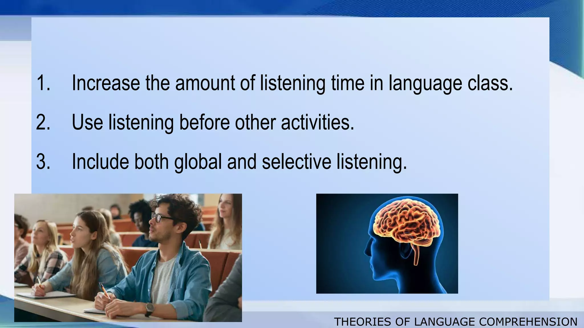 THEORIES OF LANGUAGE COMPREHENSION
1. Increase the amount of listening time in language class.
2. Use listening before other activities.
3. Include both global and selective listening.
 
