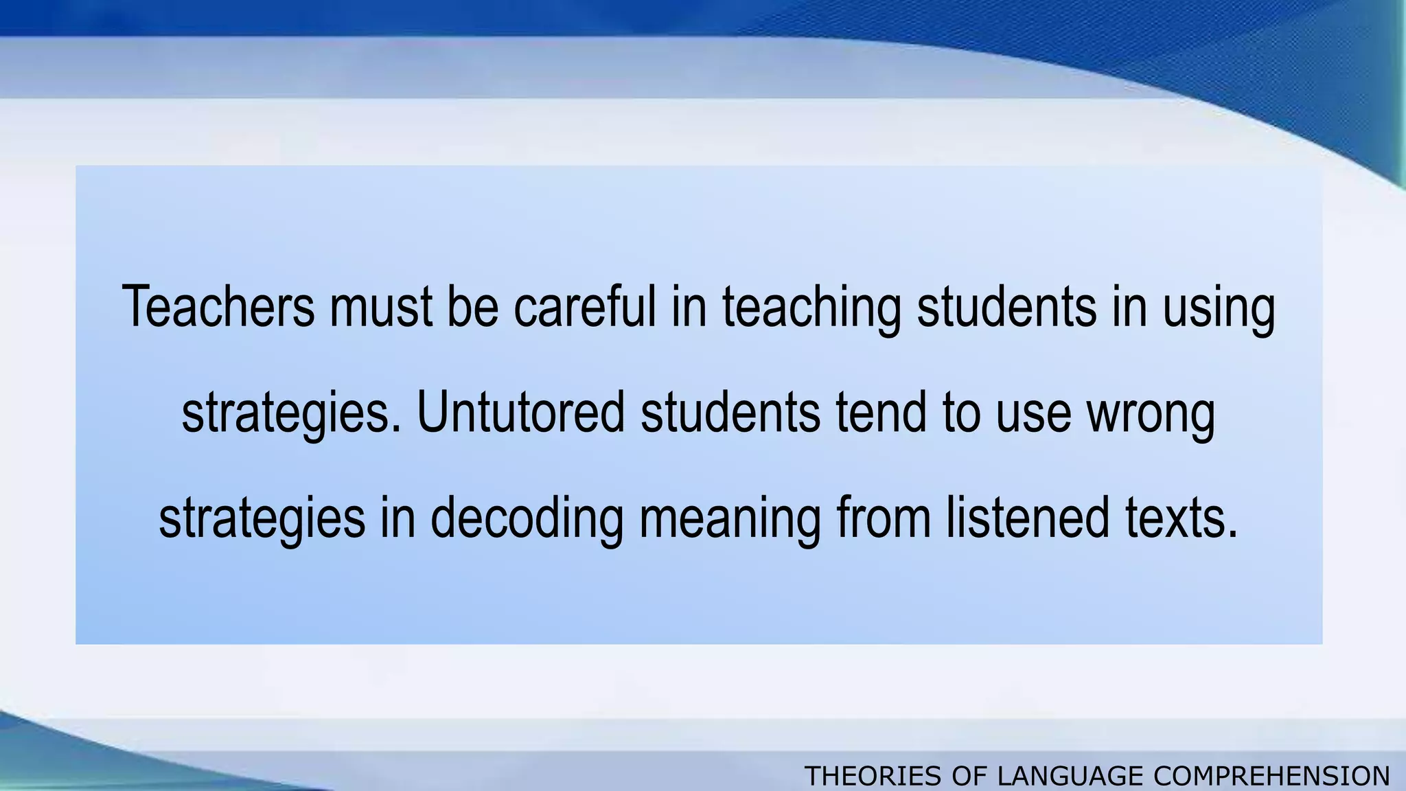 THEORIES OF LANGUAGE COMPREHENSION
Teachers must be careful in teaching students in using
strategies. Untutored students tend to use wrong
strategies in decoding meaning from listened texts.
 