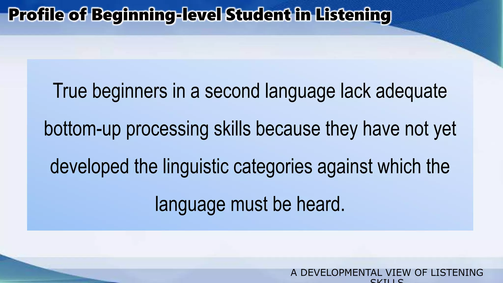 A DEVELOPMENTAL VIEW OF LISTENING
True beginners in a second language lack adequate
bottom-up processing skills because they have not yet
developed the linguistic categories against which the
language must be heard.
Profile of Beginning-level Student in Listening
 