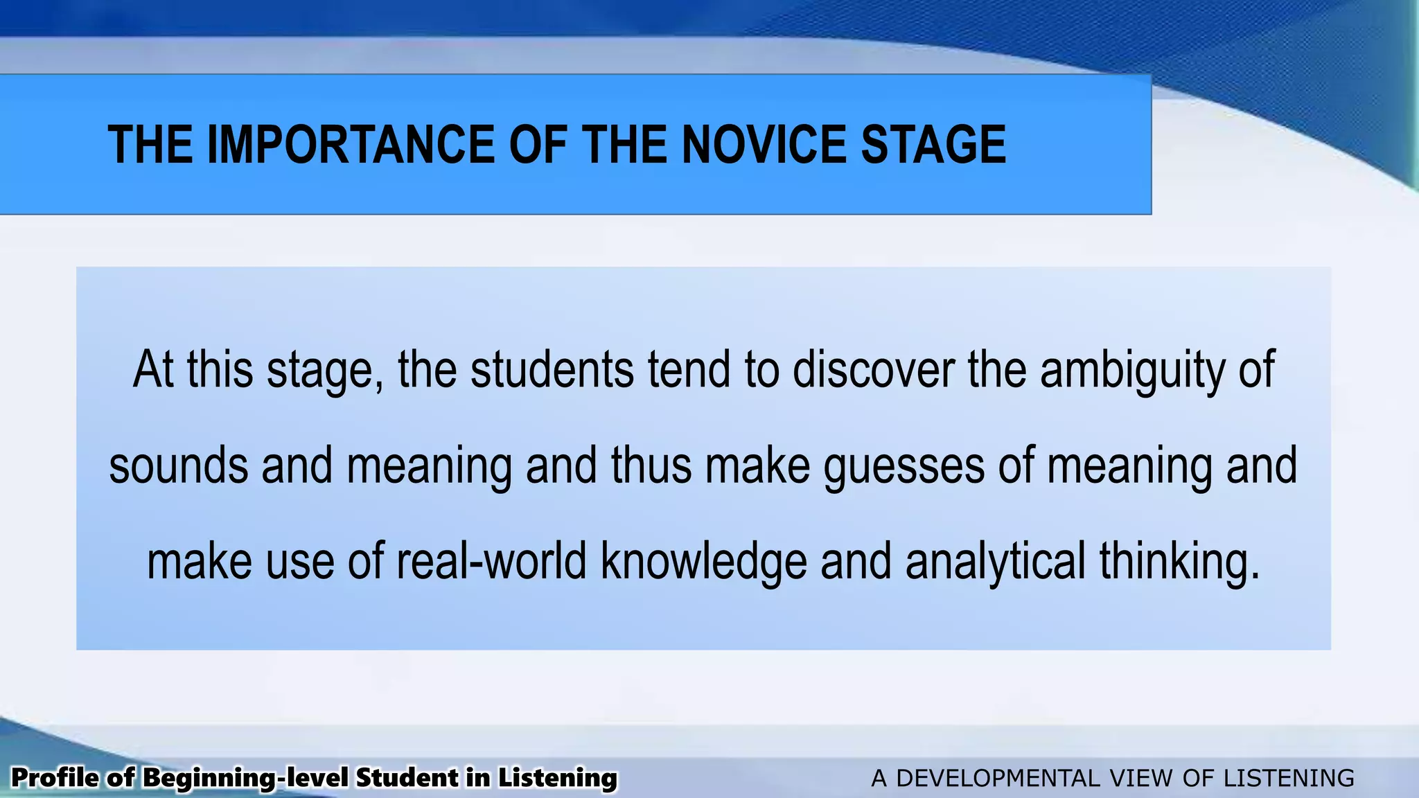 At this stage, the students tend to discover the ambiguity of
sounds and meaning and thus make guesses of meaning and
make use of real-world knowledge and analytical thinking.
Profile of Beginning-level Student in Listening A DEVELOPMENTAL VIEW OF LISTENING
THE IMPORTANCE OF THE NOVICE STAGE
 