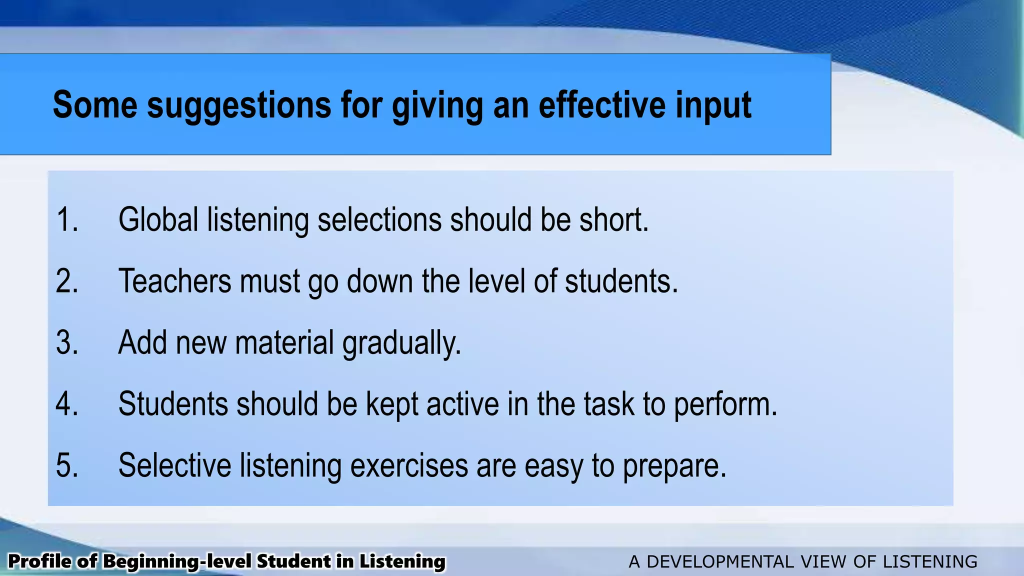 1. Global listening selections should be short.
2. Teachers must go down the level of students.
3. Add new material gradually.
4. Students should be kept active in the task to perform.
5. Selective listening exercises are easy to prepare.
Profile of Beginning-level Student in Listening A DEVELOPMENTAL VIEW OF LISTENING
Some suggestions for giving an effective input
 