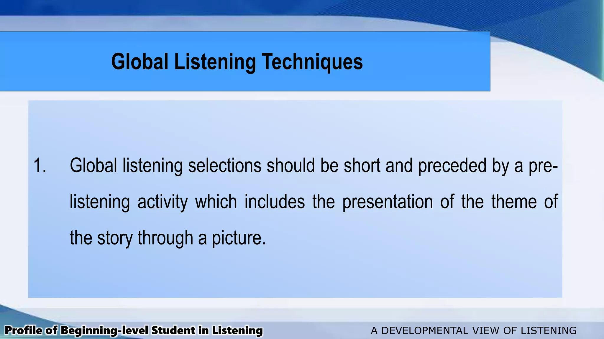 1. Global listening selections should be short and preceded by a pre-
listening activity which includes the presentation of the theme of
the story through a picture.
Profile of Beginning-level Student in Listening A DEVELOPMENTAL VIEW OF LISTENING
Global Listening Techniques
 