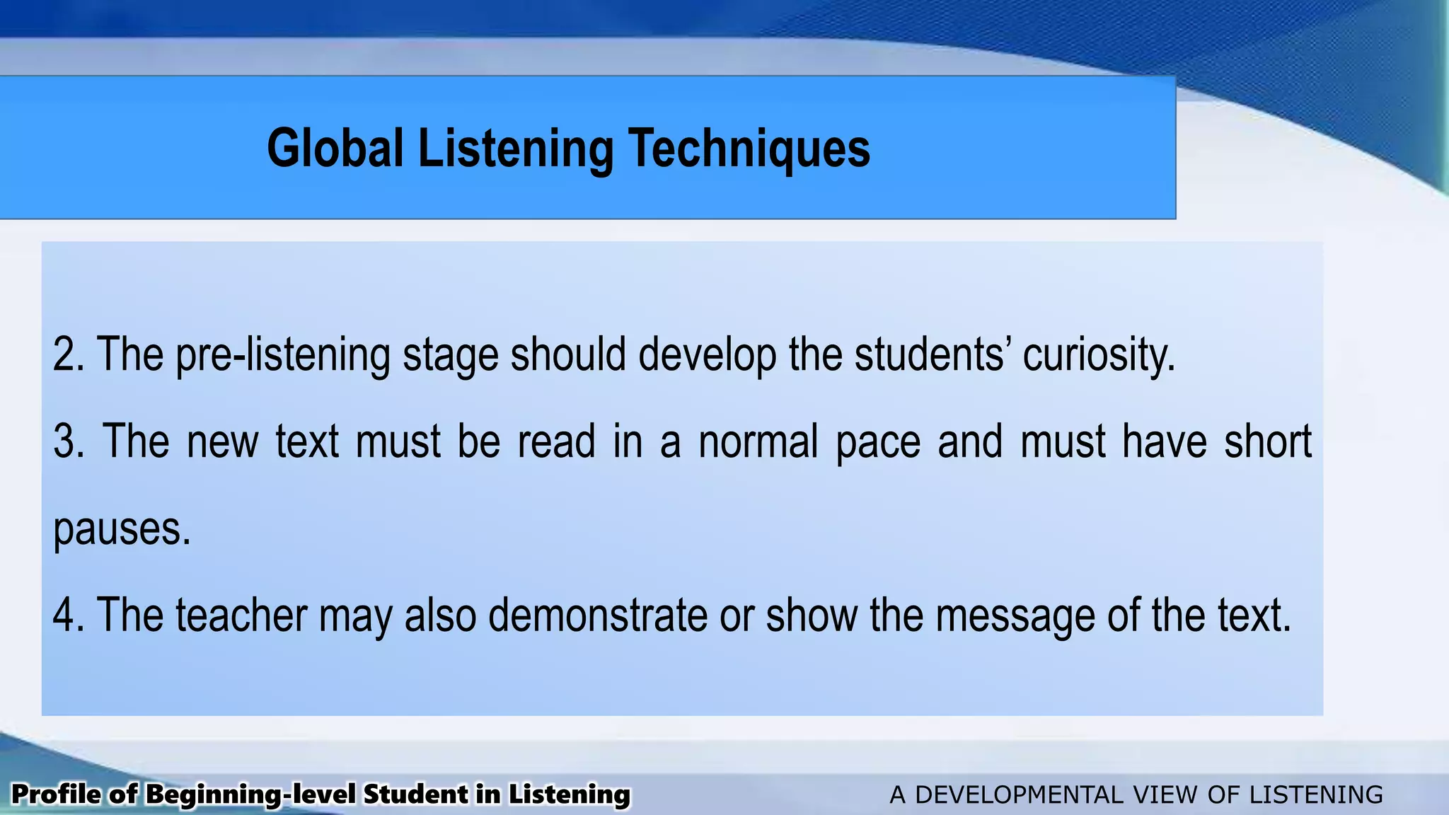 2. The pre-listening stage should develop the students’ curiosity.
3. The new text must be read in a normal pace and must have short
pauses.
4. The teacher may also demonstrate or show the message of the text.
Profile of Beginning-level Student in Listening A DEVELOPMENTAL VIEW OF LISTENING
Global Listening Techniques
 