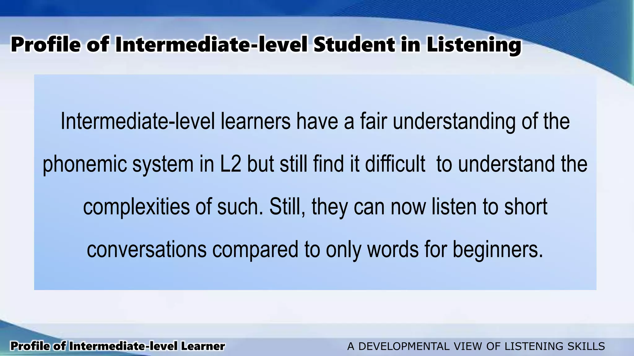 Intermediate-level learners have a fair understanding of the
phonemic system in L2 but still find it difficult to understand the
complexities of such. Still, they can now listen to short
conversations compared to only words for beginners.
Profile of Intermediate-level Student in Listening
Profile of Intermediate-level Learner A DEVELOPMENTAL VIEW OF LISTENING SKILLS
 