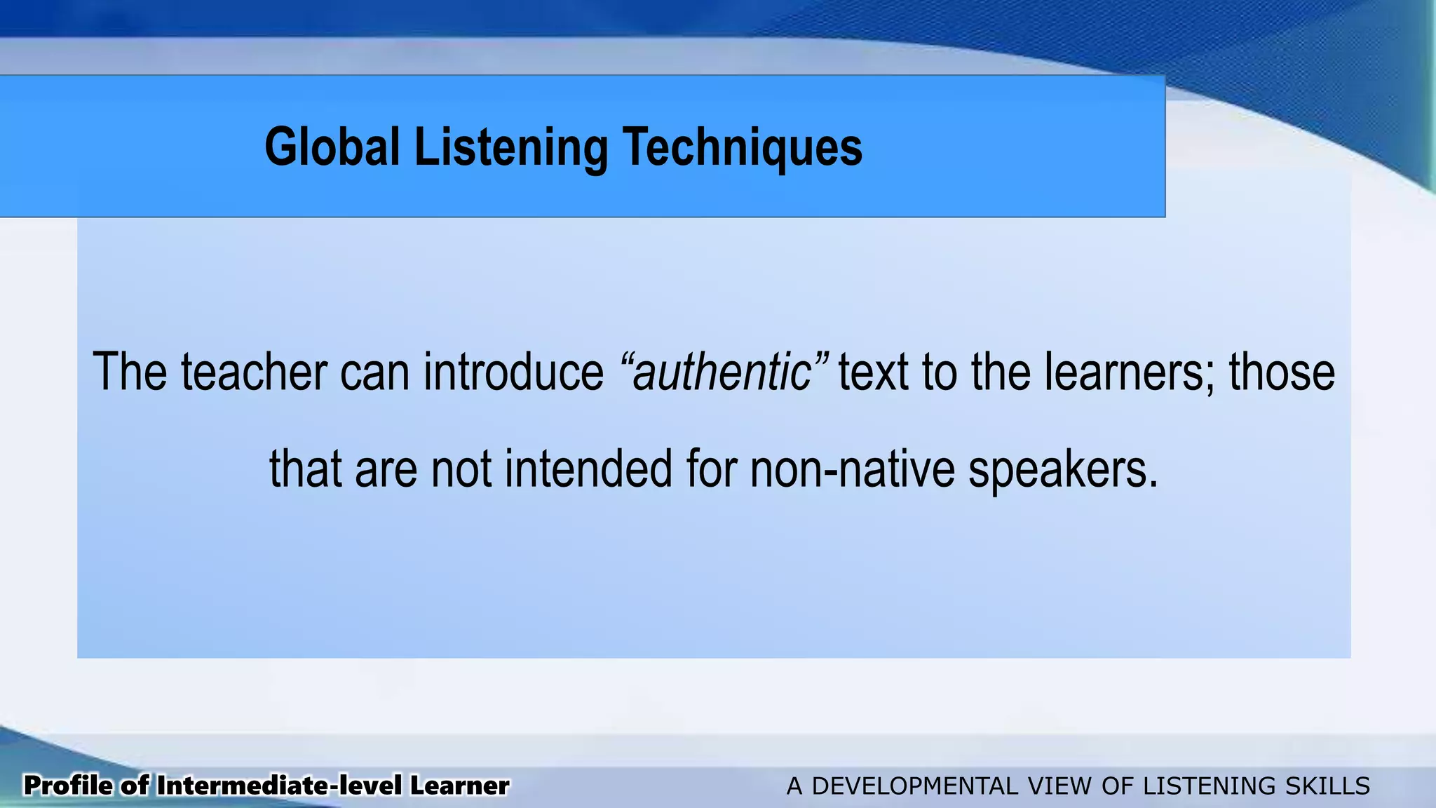 The teacher can introduce “authentic” text to the learners; those
that are not intended for non-native speakers.
Profile of Intermediate-level Learner A DEVELOPMENTAL VIEW OF LISTENING SKILLS
Global Listening Techniques
 