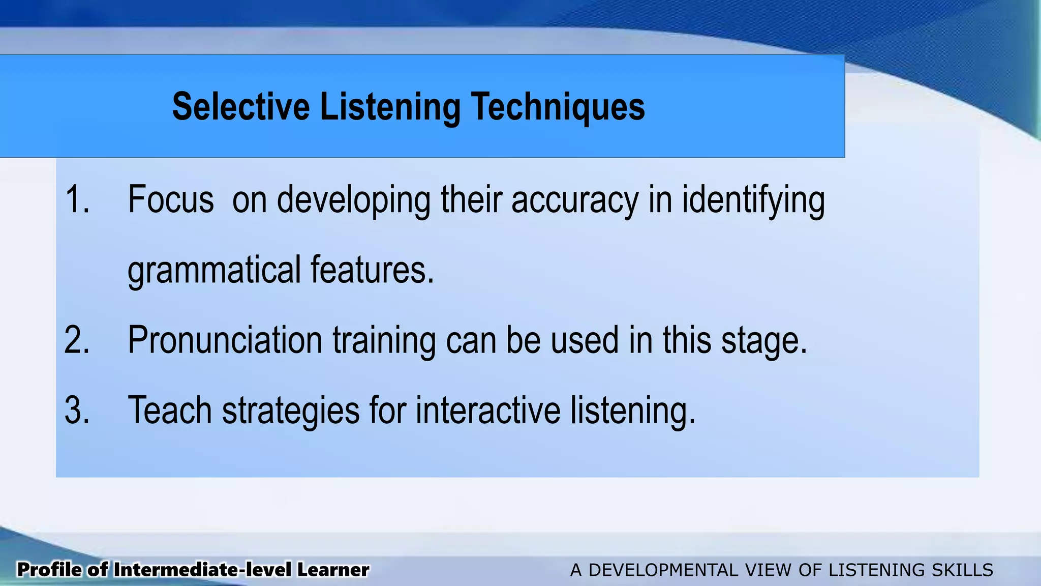 1. Focus on developing their accuracy in identifying
grammatical features.
2. Pronunciation training can be used in this stage.
3. Teach strategies for interactive listening.
Profile of Intermediate-level Learner A DEVELOPMENTAL VIEW OF LISTENING SKILLS
Selective Listening Techniques
 