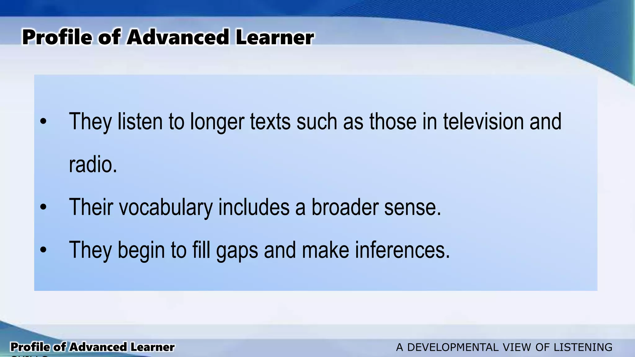 • They listen to longer texts such as those in television and
radio.
• Their vocabulary includes a broader sense.
• They begin to fill gaps and make inferences.
Profile of Advanced Learner
Profile of Advanced Learner A DEVELOPMENTAL VIEW OF LISTENING
 
