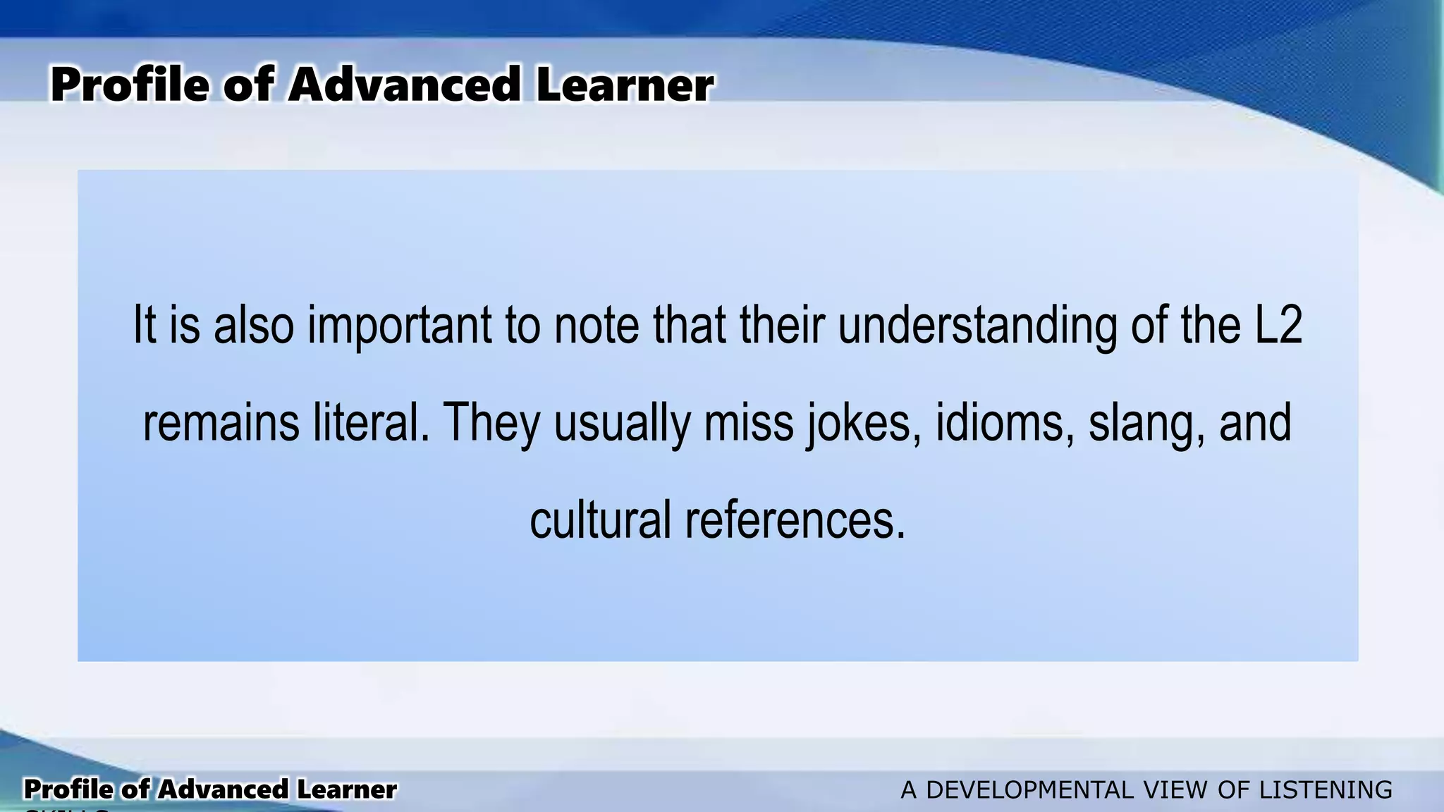 It is also important to note that their understanding of the L2
remains literal. They usually miss jokes, idioms, slang, and
cultural references.
Profile of Advanced Learner
Profile of Advanced Learner A DEVELOPMENTAL VIEW OF LISTENING
 