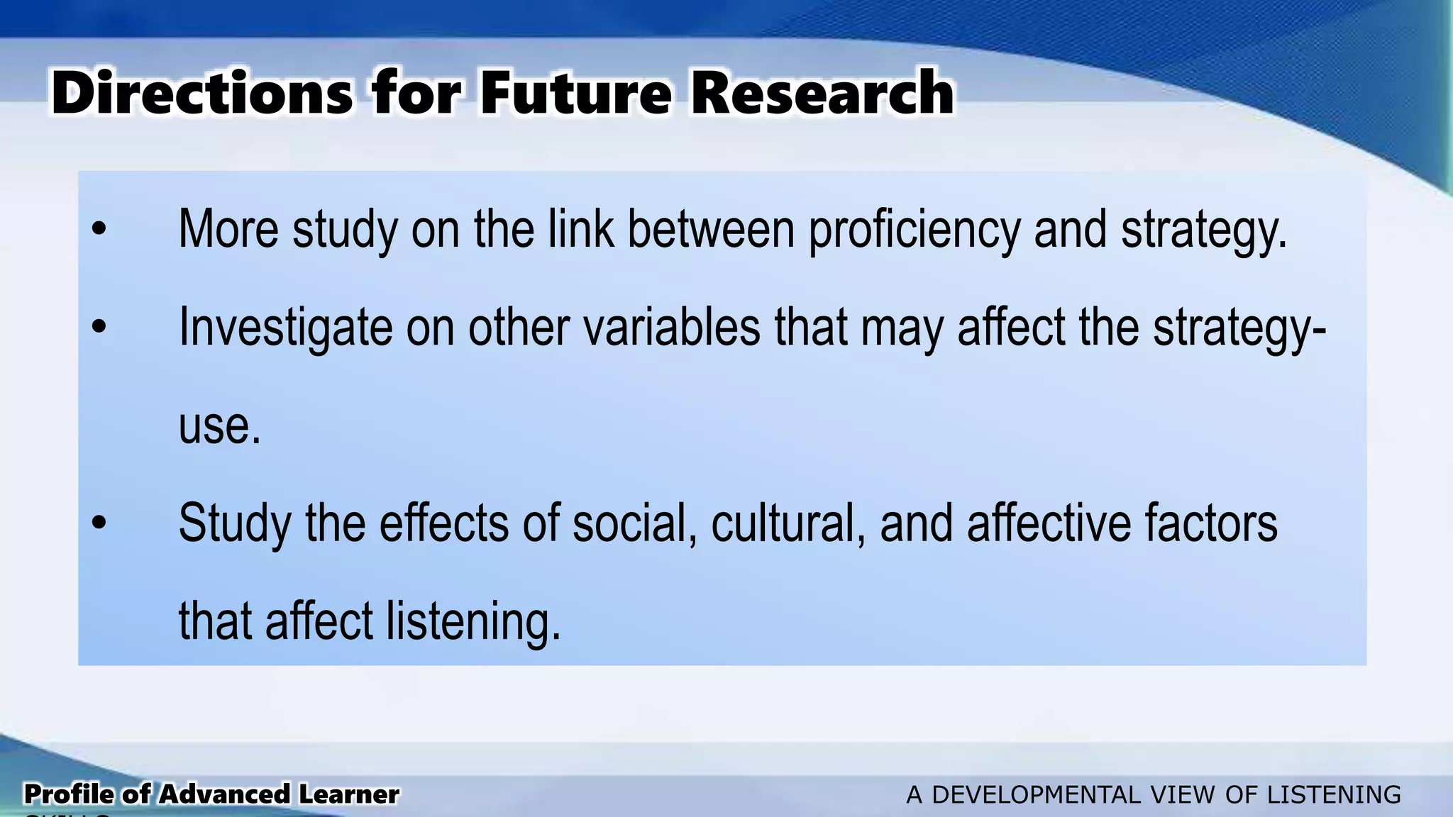 • More study on the link between proficiency and strategy.
• Investigate on other variables that may affect the strategy-
use.
• Study the effects of social, cultural, and affective factors
that affect listening.
Directions for Future Research
Profile of Advanced Learner A DEVELOPMENTAL VIEW OF LISTENING
 