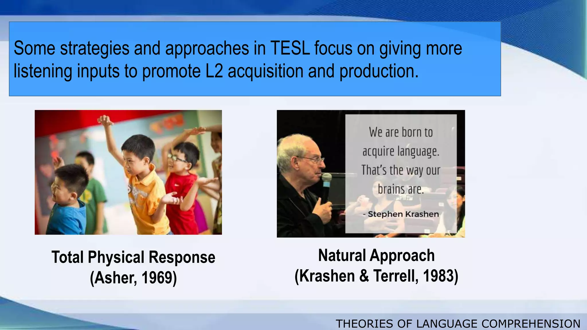 THEORIES OF LANGUAGE COMPREHENSION
Some strategies and approaches in TESL focus on giving more
listening inputs to promote L2 acquisition and production.
Total Physical Response
(Asher, 1969)
Natural Approach
(Krashen & Terrell, 1983)
 