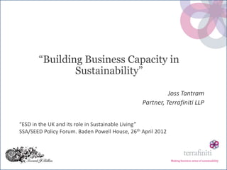 “Building Business Capacity in
               Sustainability”

                                                          Joss Tantram
                                                Partner, Terrafiniti LLP


“ESD in the UK and its role in Sustainable Living”
SSA/SEED Policy Forum. Baden Powell House, 26th April 2012



                                                             Making business sense of sustainability
 
