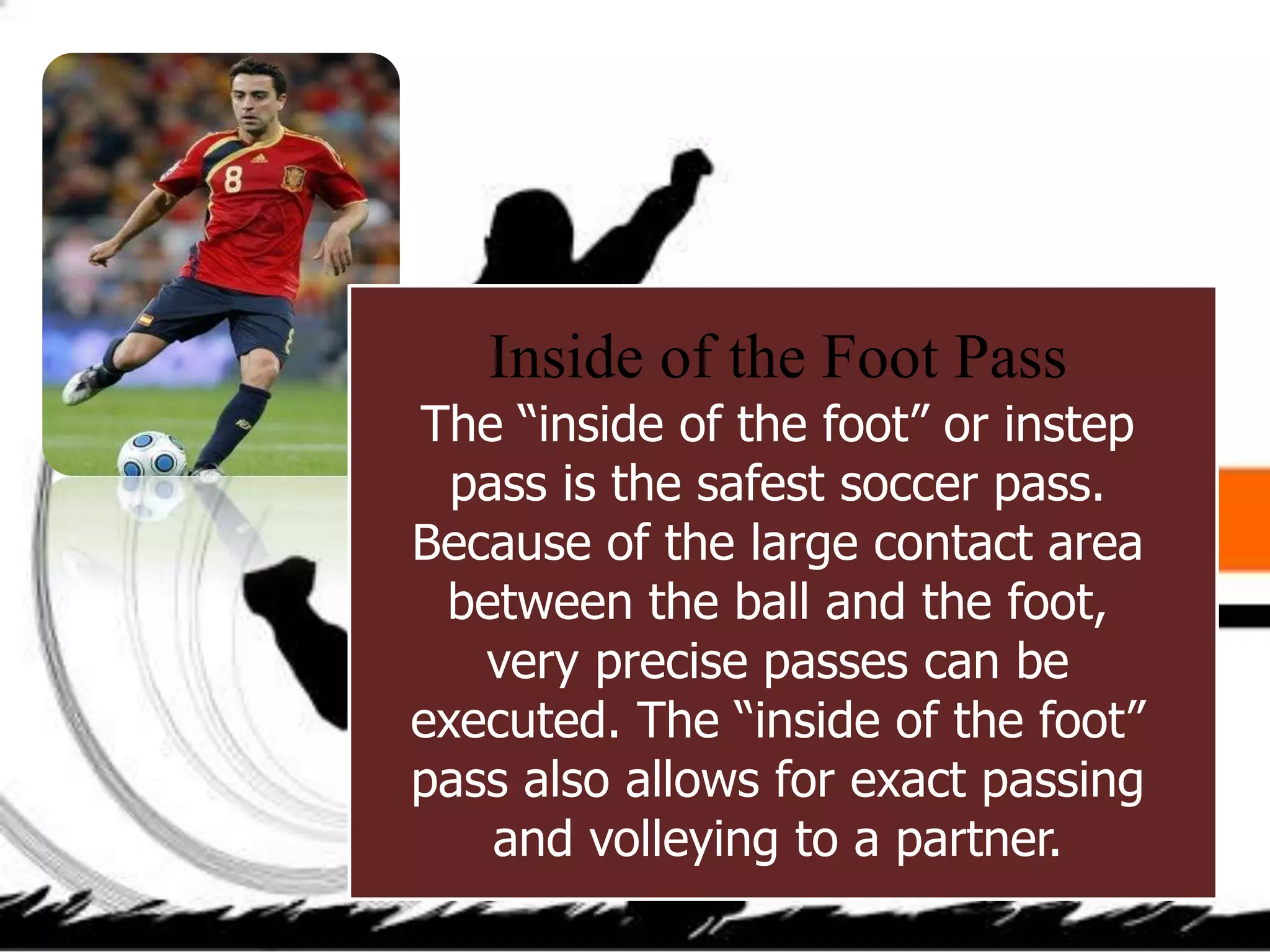 Inside of the Foot Pass
The “inside of the foot” or instep
pass is the safest soccer pass.
Because of the large contact area
between the ball and the foot,
very precise passes can be
executed. The “inside of the foot”
pass also allows for exact passing
and volleying to a partner.
 