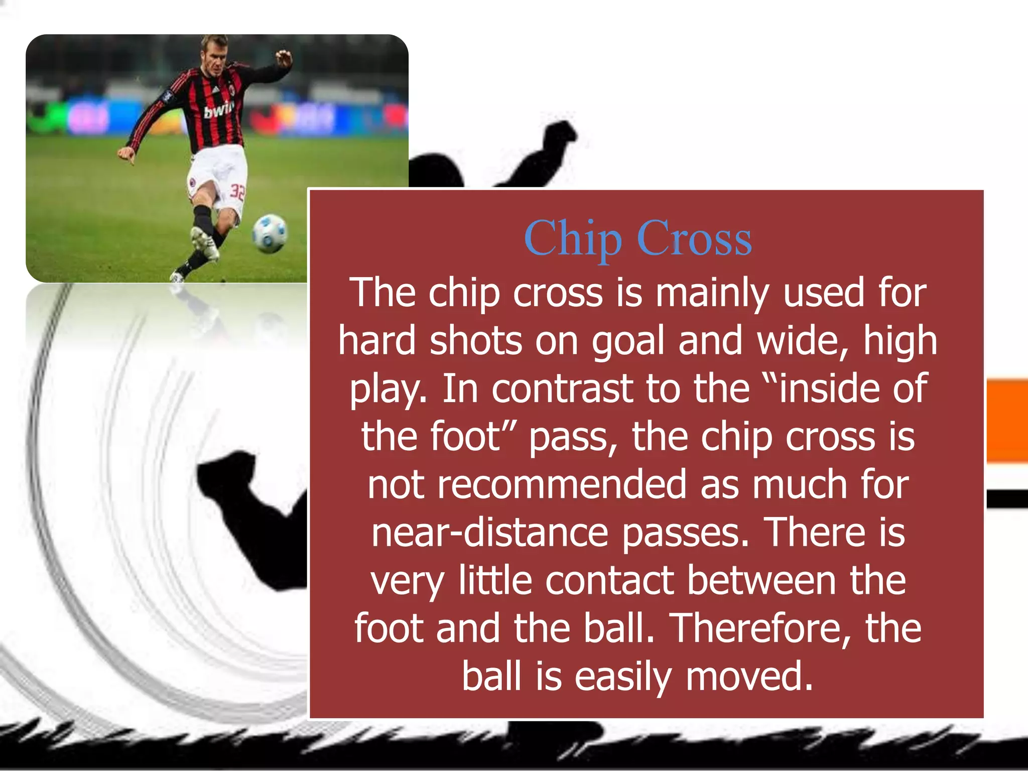 Chip Cross
The chip cross is mainly used for
hard shots on goal and wide, high
play. In contrast to the “inside of
the foot” pass, the chip cross is
not recommended as much for
near-distance passes. There is
very little contact between the
foot and the ball. Therefore, the
ball is easily moved.
 