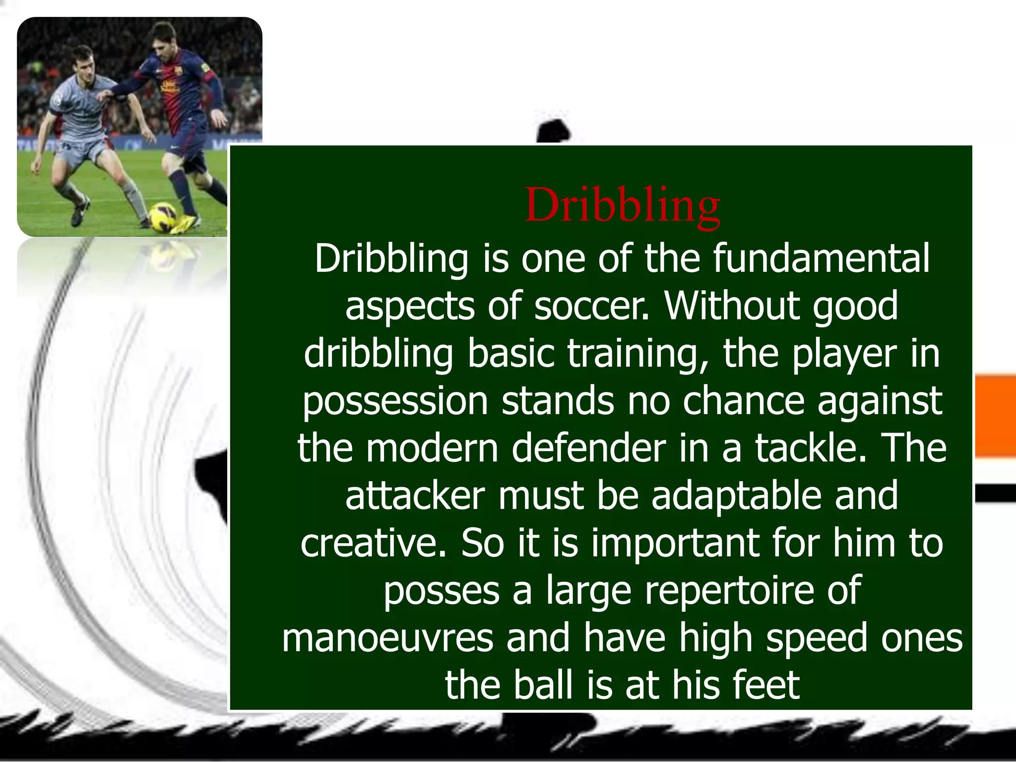 Dribbling
Dribbling is one of the fundamental
aspects of soccer. Without good
dribbling basic training, the player in
possession stands no chance against
the modern defender in a tackle. The
attacker must be adaptable and
creative. So it is important for him to
posses a large repertoire of
manoeuvres and have high speed ones
the ball is at his feet
 